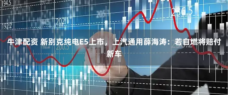 牛津配资 新别克纯电E5上市，上汽通用薛海涛：若自燃将赔付新车