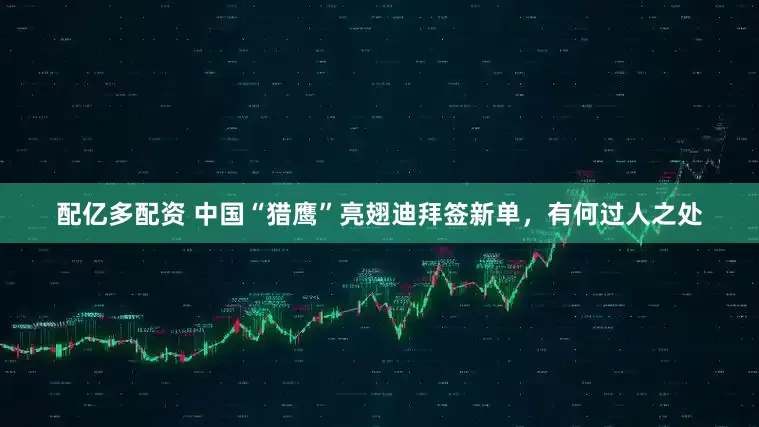 配亿多配资 中国“猎鹰”亮翅迪拜签新单，有何过人之处