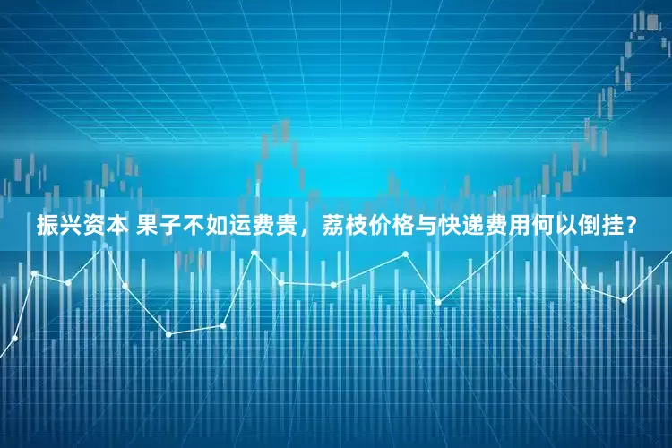 振兴资本 果子不如运费贵，荔枝价格与快递费用何以倒挂？