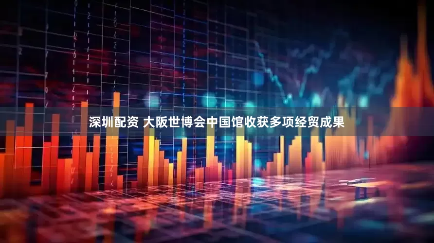 深圳配资 大阪世博会中国馆收获多项经贸成果