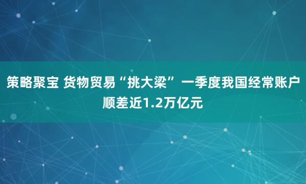 策略聚宝 货物贸易“挑大梁” 一季度我国经常账户顺差近1.2万亿元
