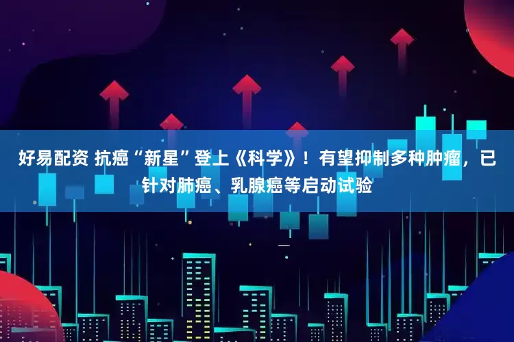 好易配资 抗癌“新星”登上《科学》！有望抑制多种肿瘤，已针对肺癌、乳腺癌等启动试验