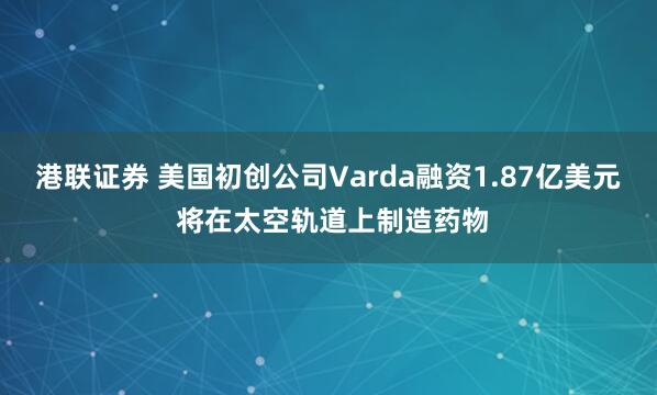 港联证券 美国初创公司Varda融资1.87亿美元 将在太空轨道上制造药物