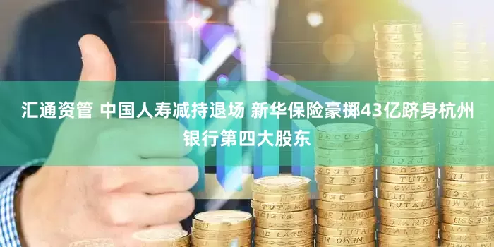 汇通资管 中国人寿减持退场 新华保险豪掷43亿跻身杭州银行第四大股东