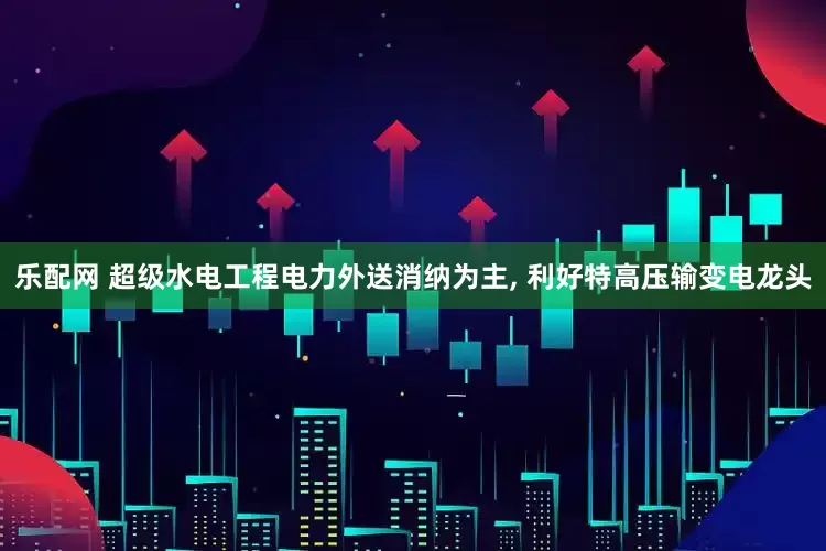 乐配网 超级水电工程电力外送消纳为主, 利好特高压输变电龙头
