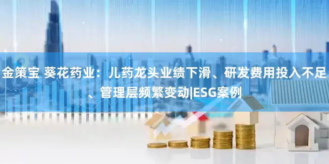 金策宝 葵花药业：儿药龙头业绩下滑、研发费用投入不足、管理层频繁变动|ESG案例