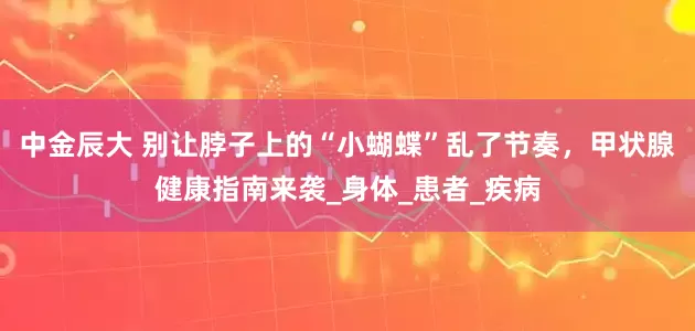 中金辰大 别让脖子上的“小蝴蝶”乱了节奏，甲状腺健康指南来袭_身体_患者_疾病