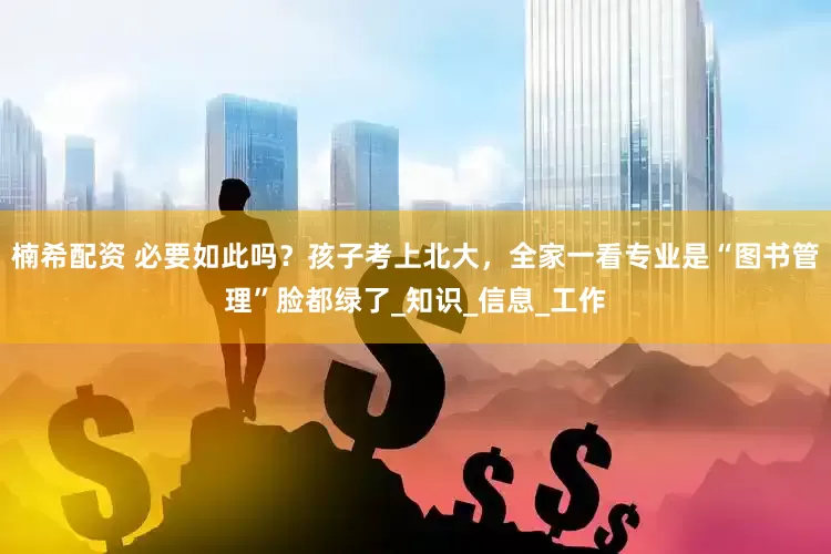 楠希配资 必要如此吗？孩子考上北大，全家一看专业是“图书管理”脸都绿了_知识_信息_工作
