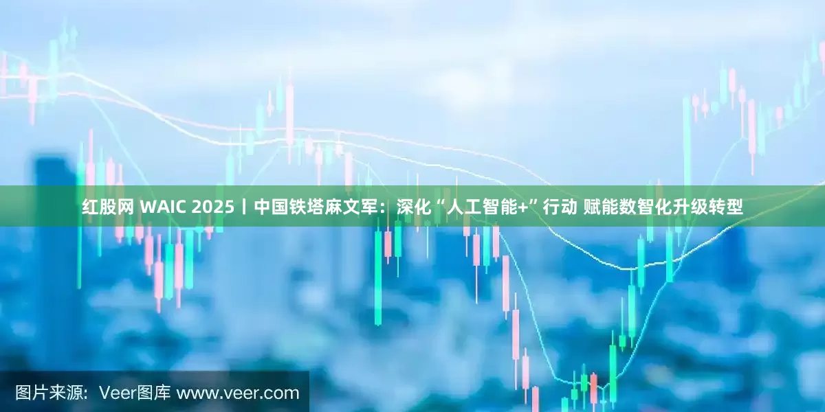 红股网 WAIC 2025丨中国铁塔麻文军：深化“人工智能+”行动 赋能数智化升级转型