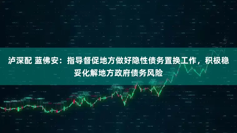 泸深配 蓝佛安：指导督促地方做好隐性债务置换工作，积极稳妥化解地方政府债务风险
