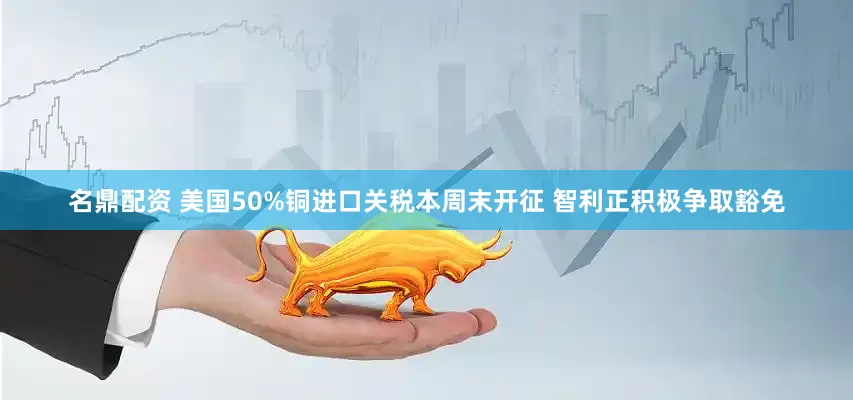 名鼎配资 美国50%铜进口关税本周末开征 智利正积极争取豁免