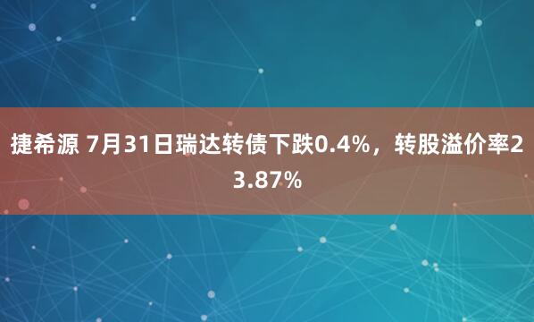 捷希源 7月31日瑞达转债下跌0.4%，转股溢价率23.87%