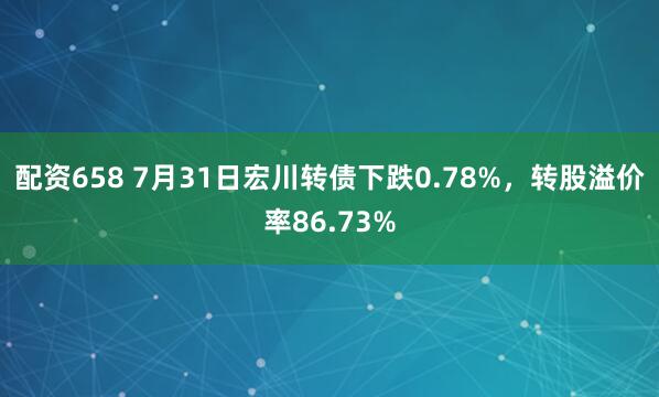 配资658 7月31日宏川转债下跌0.78%，转股溢价率86.73%