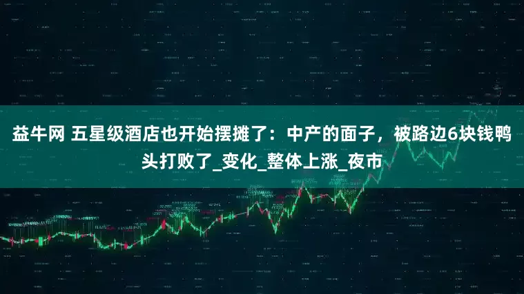 益牛网 五星级酒店也开始摆摊了：中产的面子，被路边6块钱鸭头打败了_变化_整体上涨_夜市