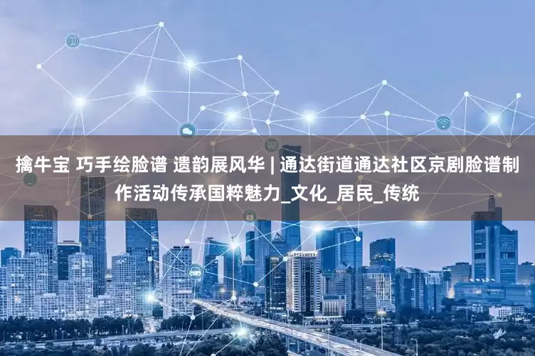擒牛宝 巧手绘脸谱 遗韵展风华 | 通达街道通达社区京剧脸谱制作活动传承国粹魅力_文化_居民_传统