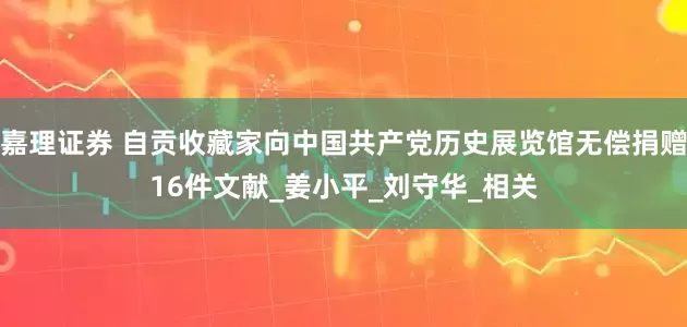 嘉理证券 自贡收藏家向中国共产党历史展览馆无偿捐赠16件文献_姜小平_刘守华_相关