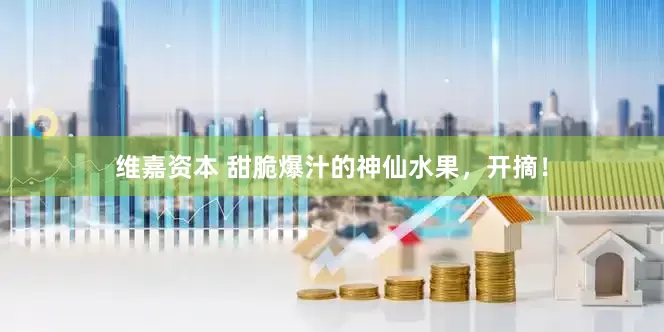 维嘉资本 甜脆爆汁的神仙水果，开摘！