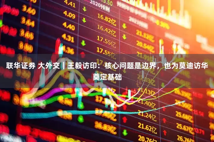 联华证券 大外交｜王毅访印：核心问题是边界，也为莫迪访华奠定基础