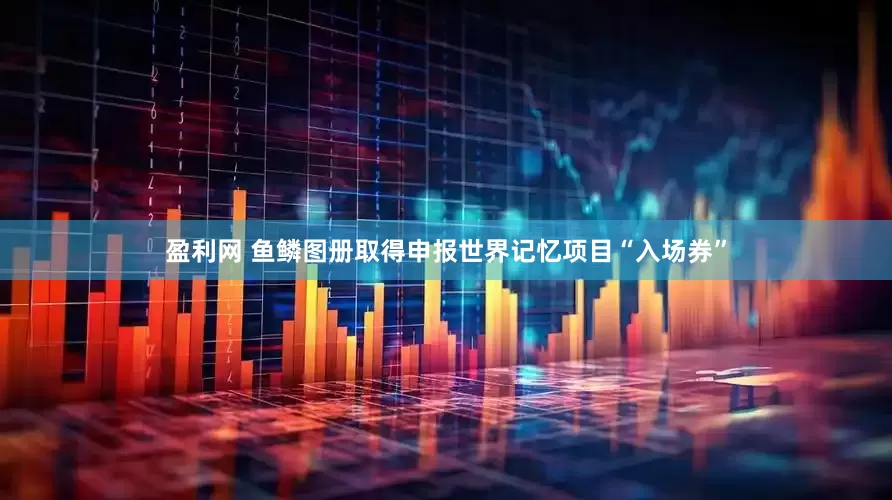 盈利网 鱼鳞图册取得申报世界记忆项目“入场券”