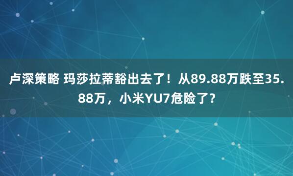 卢深策略 玛莎拉蒂豁出去了！从89.88万跌至35.88万，小米YU7危险了？