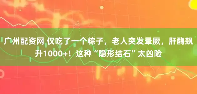 广州配资网 仅吃了一个粽子，老人突发晕厥，肝酶飙升1000+！这种“隐形结石”太凶险
