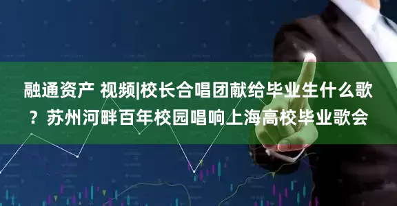 融通资产 视频|校长合唱团献给毕业生什么歌?苏州河畔百年校园唱响上海高校毕业歌会